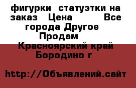 фигурки .статуэтки.на заказ › Цена ­ 250 - Все города Другое » Продам   . Красноярский край,Бородино г.